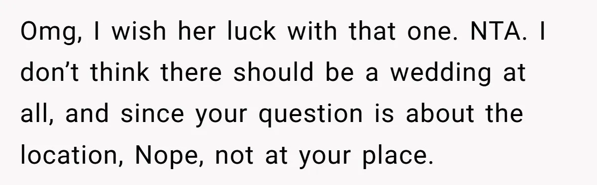 Man Refuses To Let Ex-Girlfriend’s Wedding Happen At His House After Being Uninvited Omg, I wish her luck with that one. NTA. I don’t think there should be a wedding at all, and since your question is about the location, Nope, not at...