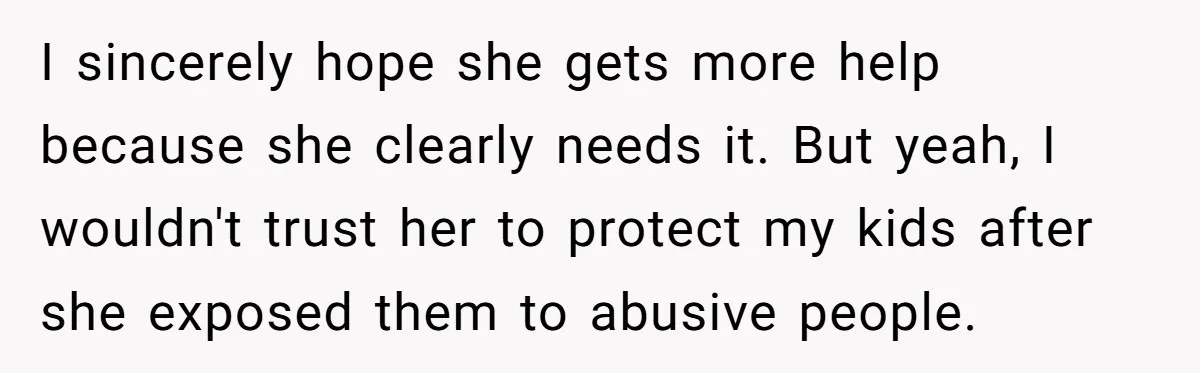 I sincerely hope she gets more help because she clearly needs it. But yeah, I wouldn't trust her to protect my kids after she exposed them to abusive people.
