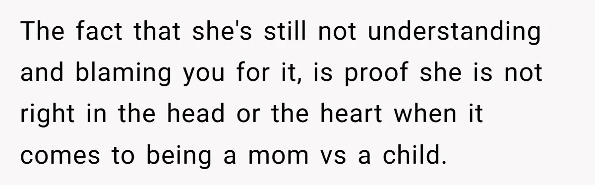 The fact that she's still not understanding and blaming you for it, is proof she is not right in the head or the heart when it comes to being a...
