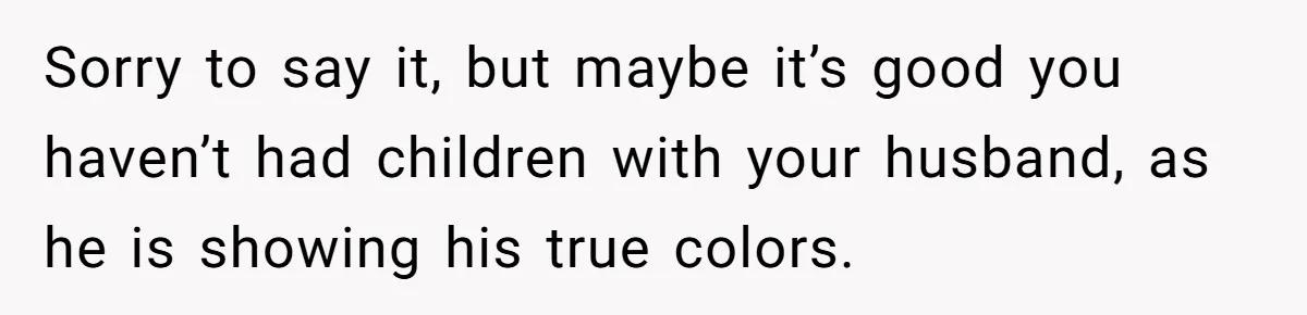 Sorry to say it, but maybe it’s good you haven’t had children with your husband, as he is showing his true colors.