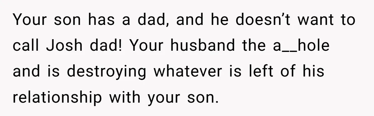 Your son has a dad, and he doesn’t want to call Josh dad! Your husband the a__hole and is destroying whatever is left of his relationship with your son.