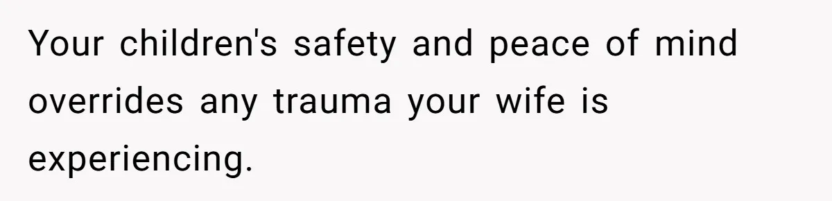 Your children's safety and peace of mind overrides any trauma your wife is experiencing.