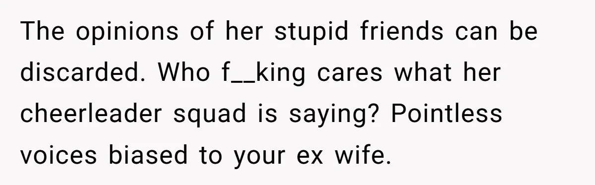 The opinions of her stupid friends can be discarded. Who f__king cares what her cheerleader squad is saying? Pointless voices biased to your ex wife.