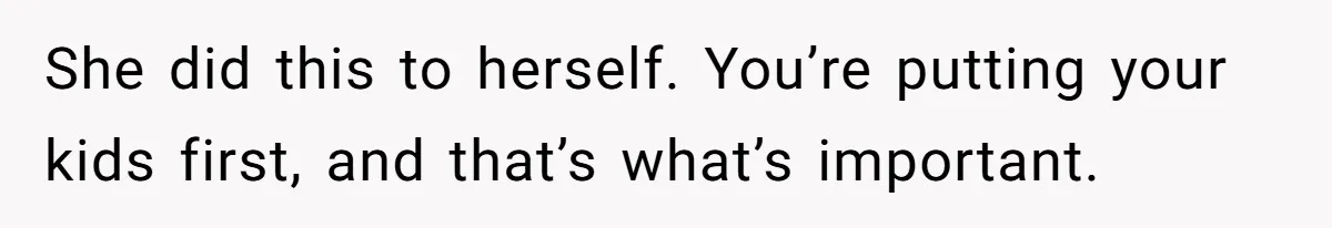 She did this to herself. You’re putting your kids first, and that’s what’s important.