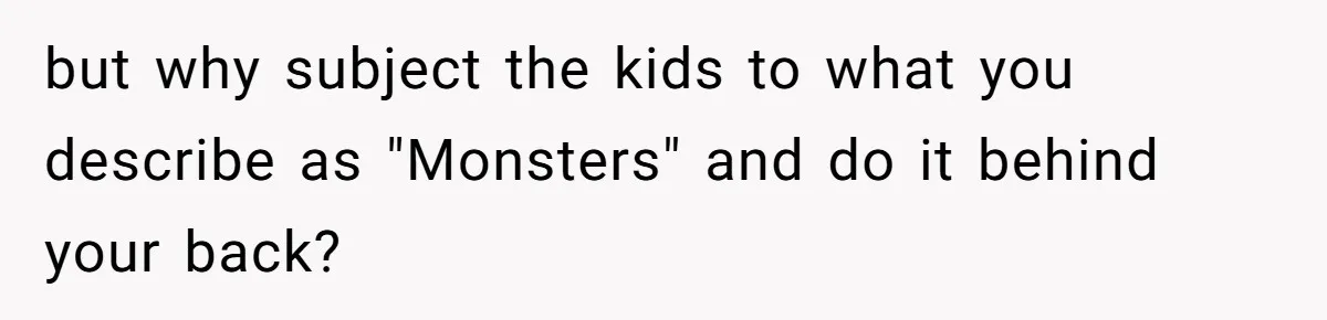 but why subject the kids to what you describe as "Monsters" and do it behind your back?
