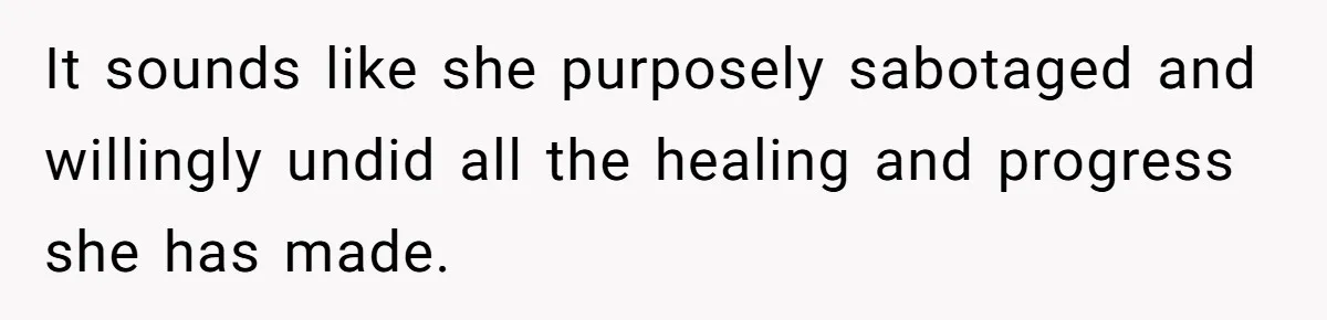 It sounds like she purposely sabotaged and willingly undid all the healing and progress she has made.