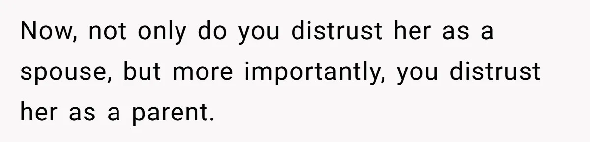Now, not only do you distrust her as a spouse, but more importantly, you distrust her as a parent.