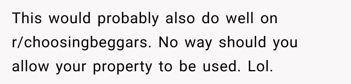 Man Refuses To Let Ex-Girlfriend’s Wedding Happen At His House After Being Uninvited This would probably also do well on r/choosingbeggars. No way should you allow your property to be used. Lol.