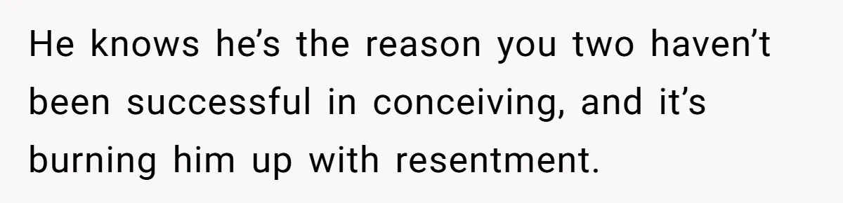 He knows he’s the reason you two haven’t been successful in conceiving, and it’s burning him up with resentment.