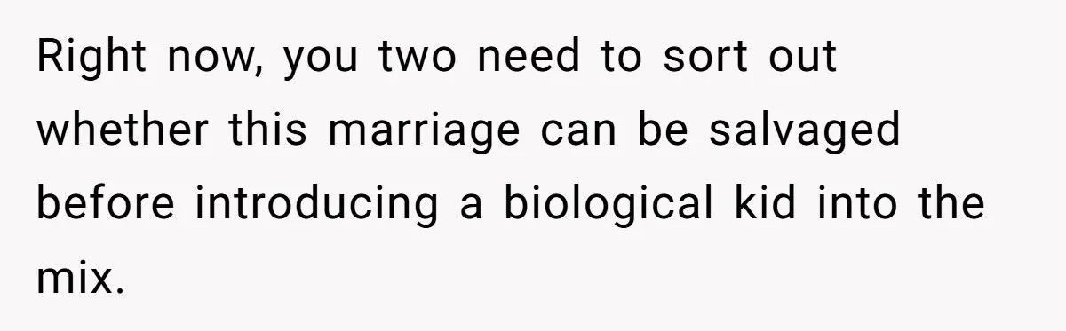 Right now, you two need to sort out whether this marriage can be salvaged before introducing a biological kid into the mix.