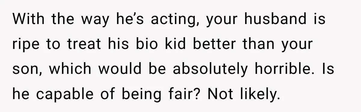 With the way he’s acting, your husband is ripe to treat his bio kid better than your son, which would be absolutely horrible. Is he capable of being fair? Not...