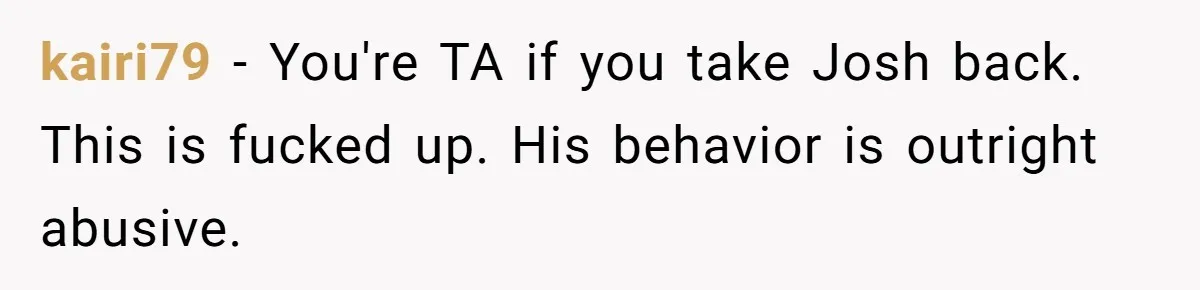 kairi79 − You're TA if you take Josh back. This is fucked up. His behavior is outright abusive.