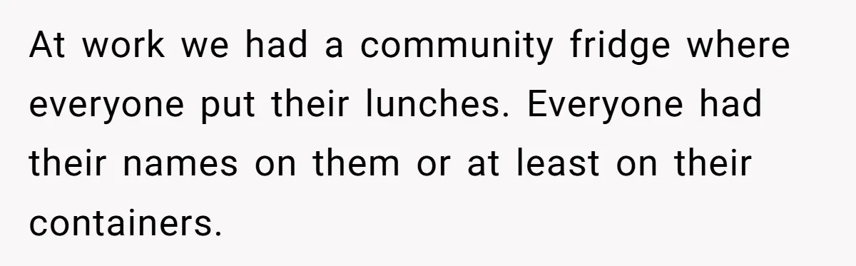 At work we had a community fridge where everyone put their lunches. Everyone had their names on them or at least on their containers.