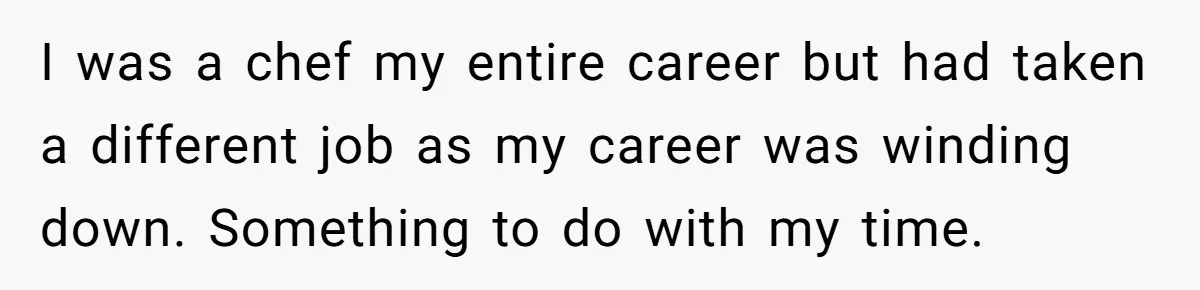 I was a chef my entire career but had taken a different job as my career was winding down. Something to do with my time.