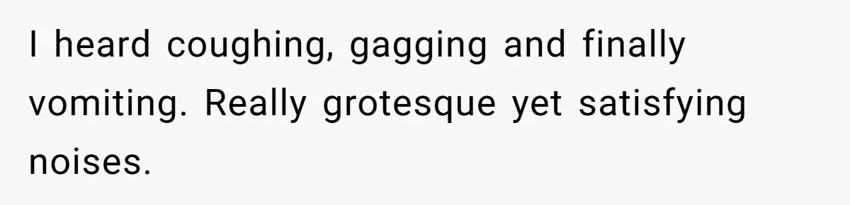 I heard coughing, gagging and finally vomiting. Really grotesque yet satisfying noises.