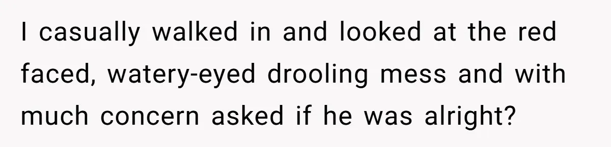 I casually walked in and looked at the red faced, watery-eyed drooling mess and with much concern asked if he was alright?