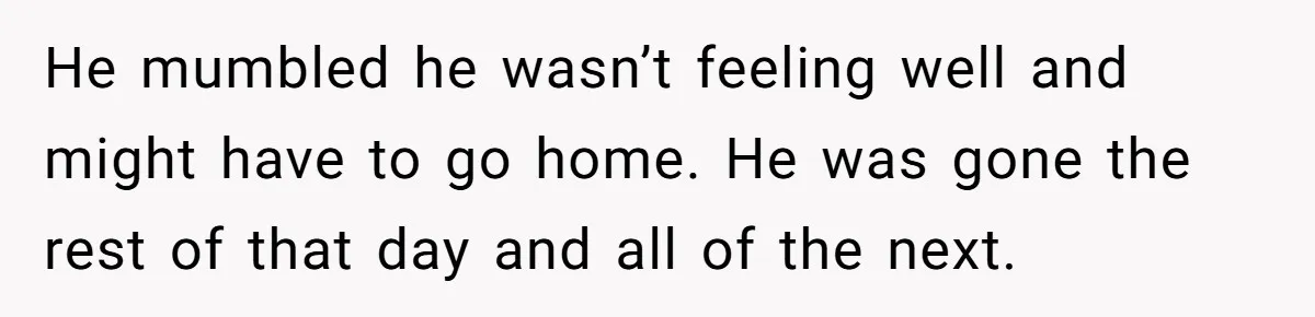 He mumbled he wasn’t feeling well and might have to go home. He was gone the rest of that day and all of the next.