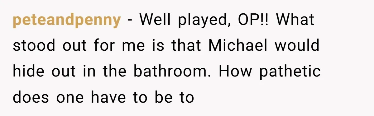 peteandpenny − Well played, OP!! What stood out for me is that Michael would hide out in the bathroom. How pathetic does one have to be to