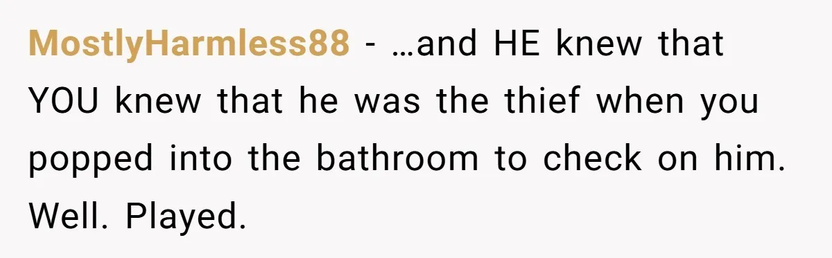 MostlyHarmless88 − …and HE knew that YOU knew that he was the thief when you popped into the bathroom to check on him. Well. Played.