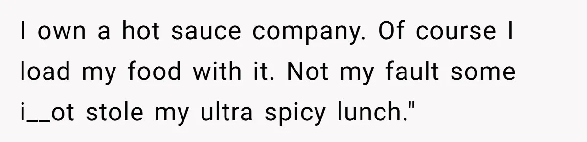 I own a hot sauce company. Of course I load my food with it. Not my fault some i__ot stole my ultra spicy lunch."
