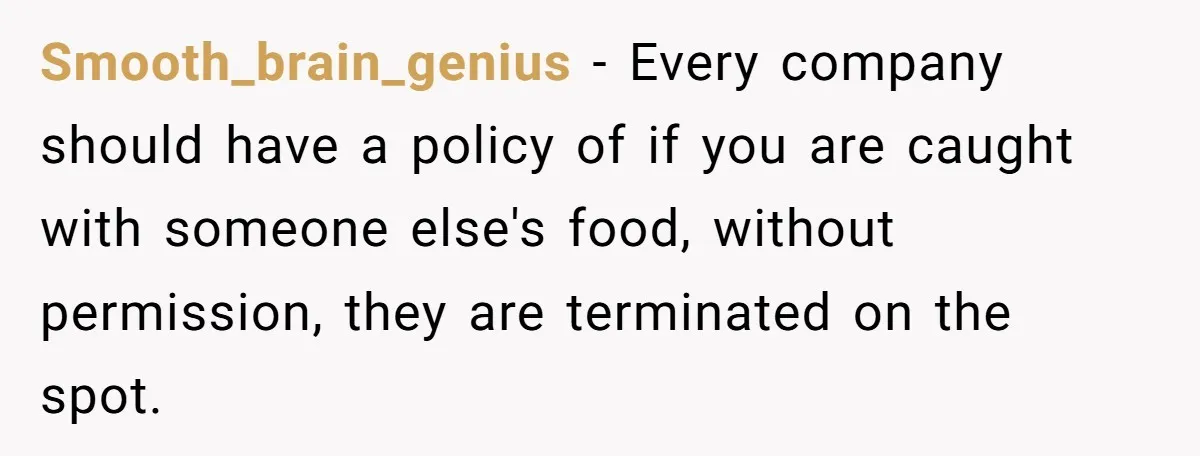Smooth_brain_genius − Every company should have a policy of if you are caught with someone else's food, without permission, they are terminated on the spot.