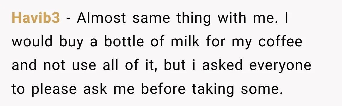 Havib3 − Almost same thing with me. I would buy a bottle of milk for my coffee and not use all of it, but i asked everyone to please ask...