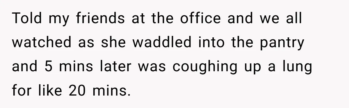 Told my friends at the office and we all watched as she waddled into the pantry and 5 mins later was coughing up a lung for like 20 mins.