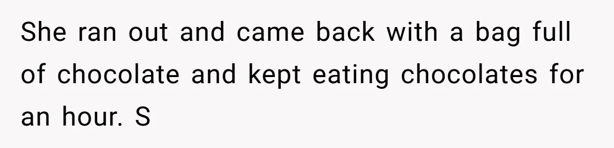 She ran out and came back with a bag full of chocolate and kept eating chocolates for an hour. S