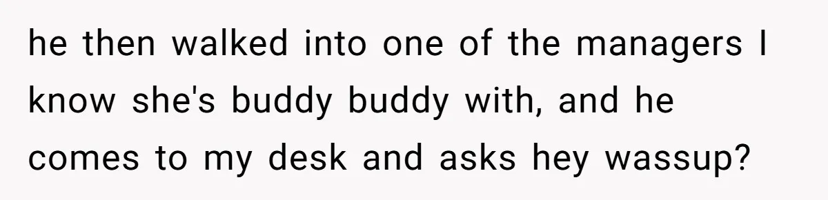 he then walked into one of the managers I know she's buddy buddy with, and he comes to my desk and asks hey wassup?
