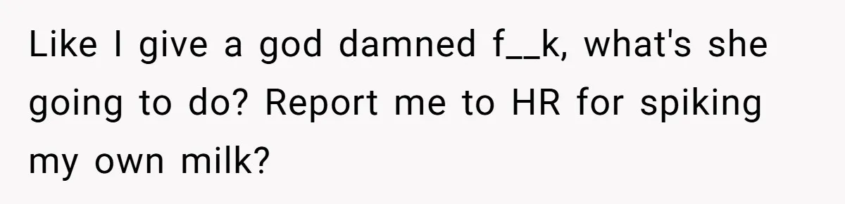 Like I give a god damned f__k, what's she going to do? Report me to HR for spiking my own milk?