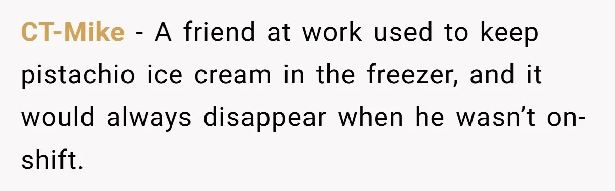 CT-Mike − A friend at work used to keep pistachio ice cream in the freezer, and it would always disappear when he wasn’t on-shift.
