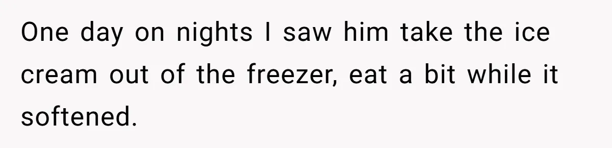 One day on nights I saw him take the ice cream out of the freezer, eat a bit while it softened.