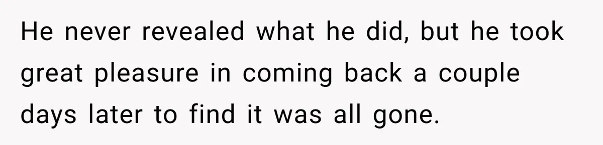 He never revealed what he did, but he took great pleasure in coming back a couple days later to find it was all gone.