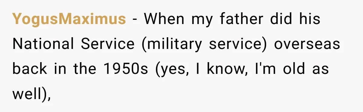 YogusMaximus − When my father did his National Service (military service) overseas back in the 1950s (yes, I know, I'm old as well),