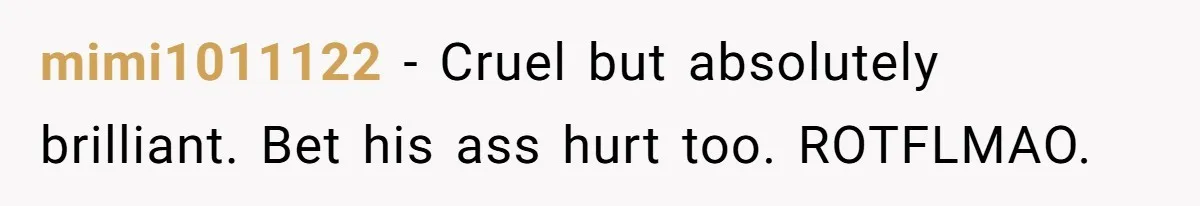 mimi1011122 − Cruel but absolutely brilliant. Bet his ass hurt too. ROTFLMAO.