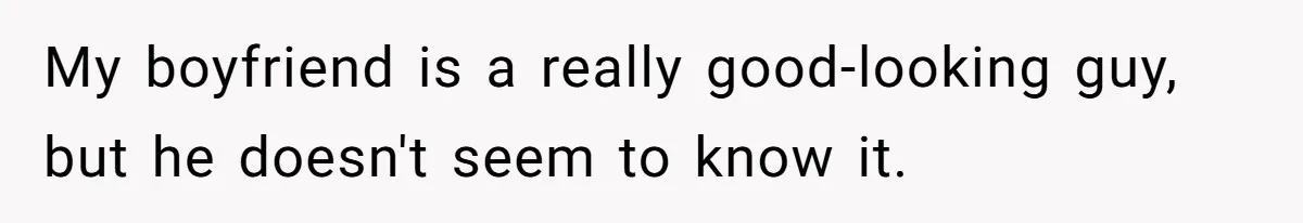 My boyfriend is a really good-looking guy, but he doesn't seem to know it.