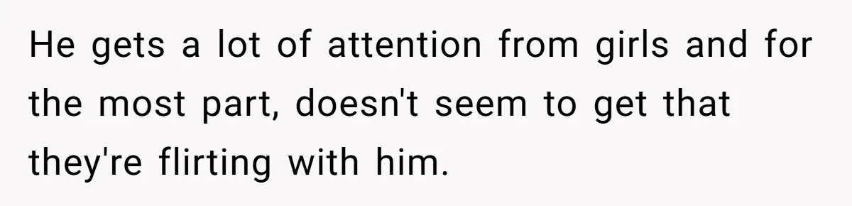 He gets a lot of attention from girls and for the most part, doesn't seem to get that they're flirting with him.