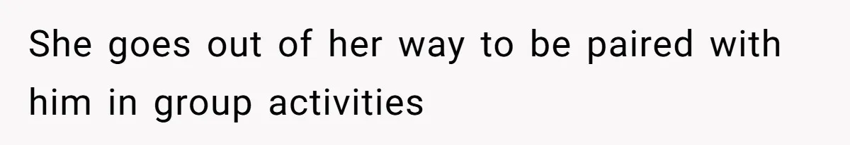 She goes out of her way to be paired with him in group activities