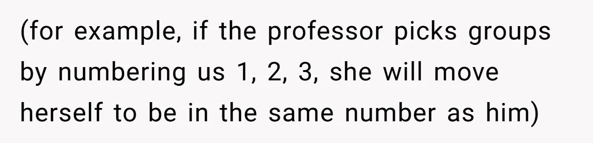 (for example, if the professor picks groups by numbering us 1, 2, 3, she will move herself to be in the same number as him)