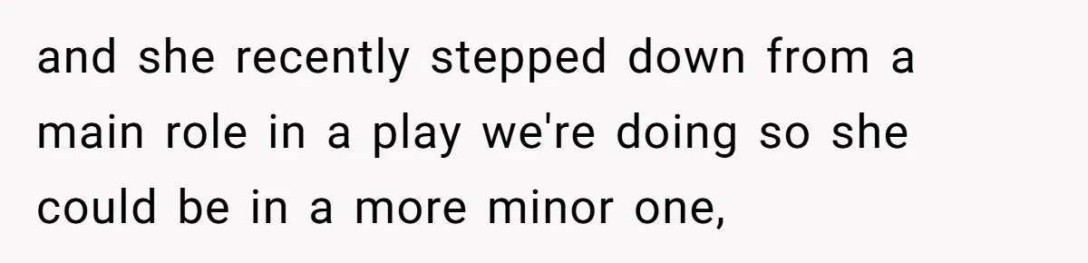 and she recently stepped down from a main role in a play we're doing so she could be in a more minor one,