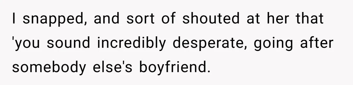I snapped, and sort of shouted at her that 'you sound incredibly desperate, going after somebody else's boyfriend.