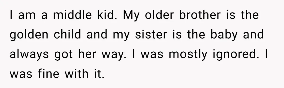 I am a middle kid. My older brother is the golden child and my sister is the baby and always got her way. I was mostly ignored. I was fine...