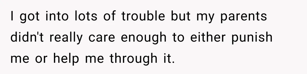 I got into lots of trouble but my parents didn't really care enough to either punish me or help me through it.