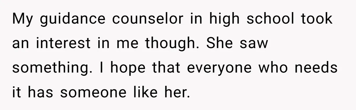 My guidance counselor in high school took an interest in me though. She saw something. I hope that everyone who needs it has someone like her.