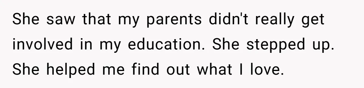 She saw that my parents didn't really get involved in my education. She stepped up. She helped me find out what I love.