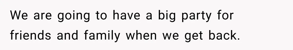 We are going to have a big party for friends and family when we get back.