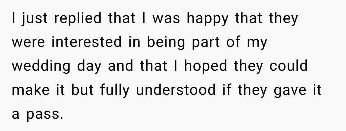 I just replied that I was happy that they were interested in being part of my wedding day and that I hoped they could make it but fully understood if...