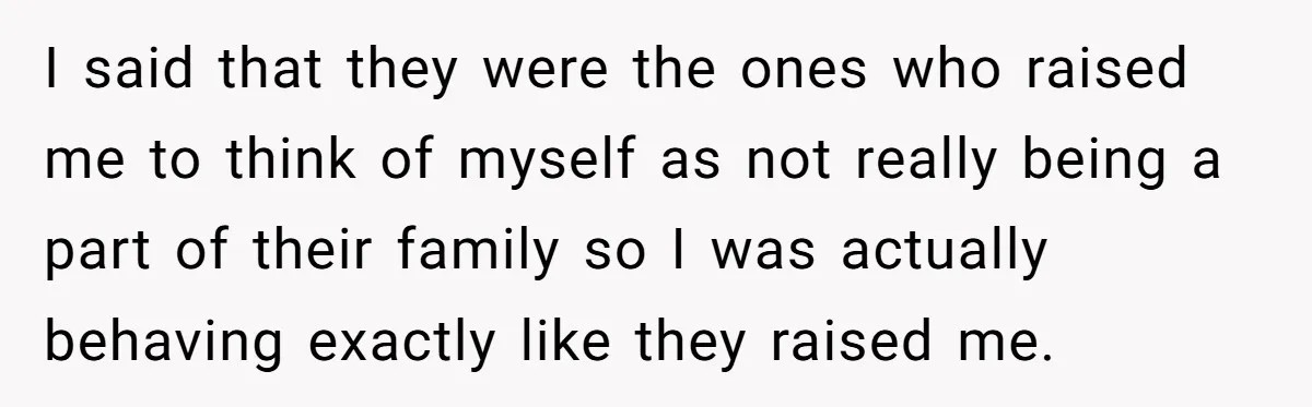 I said that they were the ones who raised me to think of myself as not really being a part of their family so I was actually behaving exactly like...