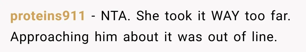 proteins911 − NTA. She took it WAY too far. Approaching him about it was out of line.