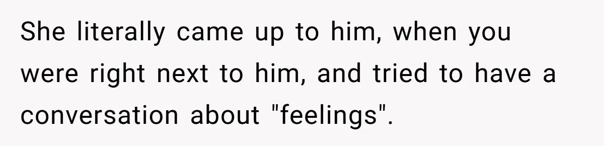 She literally came up to him, when you were right next to him, and tried to have a conversation about "feelings".